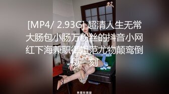 [MP4/ 2.93G] 超清人生无常大肠包小肠万粉丝的抖音小网红下海兼职御姐范尤物颠鸾倒凤一刻