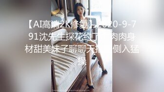 【AI高清2K修复】2020-9-7 91沈先生探花约了个肉肉身材甜美妹子聊聊天抬腿侧入猛操