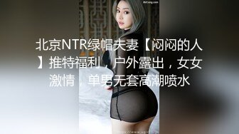 北京NTR绿帽夫妻【闷闷的人】推特福利，户外露出，女女激情，单男无套高潮喷水