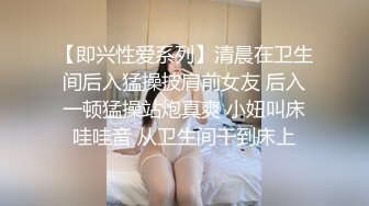 【即兴性爱系列】清晨在卫生间后入猛操披肩前女友 后入一顿猛操站炮真爽 小妞叫床哇哇音 从卫生间干到床上