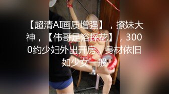 【超清AI画质增强】，撩妹大神，【伟哥足浴探花】，3000约少妇外出开房，身材依旧如少女一般