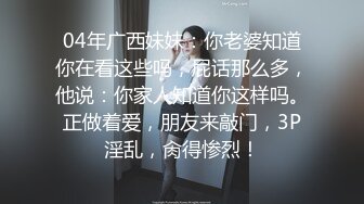 04年广西妹妹：你老婆知道你在看这些吗，屁话那么多，他说：你家人知道你这样吗。正做着爱，朋友来敲门，3P淫乱，肏得惨烈！