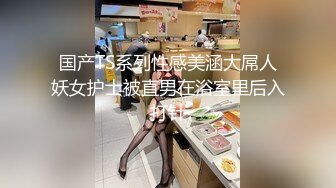 国产TS系列性感美涵大屌人妖女护士被直男在浴室里后入打针