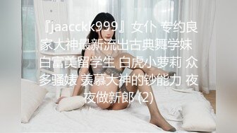 『jaacckk999』女仆 专约良家大神最新流出古典舞学妹 白富美留学生 白虎小萝莉 众多骚婊 羡慕大神的钞能力 夜夜做新郎 (2)