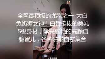 全网最顶级的尤物之一-大白兔奶糖女神！白皙挺拔的美乳 S级身材，漂亮魅艳的高颜值脸蛋儿，各种啪啪自慰集合