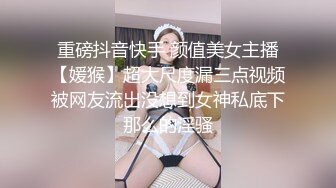 重磅抖音快手 颜值美女主播【媛猴】超大尺度漏三点视频被网友流出没想到女神私底下那么的淫骚