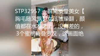 STP32957 一群高质量美女【胸毛随风飘】女孩被操翻，颜值都在水准之上，没有差的，3个蜜桃臀叠罗汉，这画面绝了