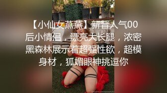 【小仙女燕燕】新晋人气00后小情侣，漂亮大长腿，浓密黑森林展示着超强性欲，超模身材，狐媚眼神挑逗你