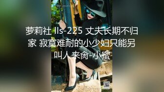 萝莉社 lls-225 丈夫长期不归家 寂寞难耐的小少妇只能另叫人来肏-小蜜