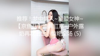 推荐！梦中情人~童颜女神~【京鱼儿】道具肛塞~户外露奶再次出山，惊艳全场 (5)