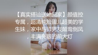 【真实搭讪送她回家】颜值控专属，超清纯脸蛋儿超美的学生妹，家中与帅男友颠鸾倒凤，丰满亮眼的前大灯