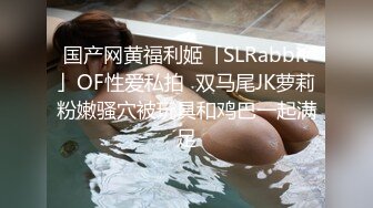 国产网黄福利姬「SLRabbit」OF性爱私拍  双马尾JK萝莉粉嫩骚穴被玩具和鸡巴一起满足