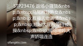 STP23476 返场小骚货&nbsp;&nbsp;马尾辫轻熟女&nbsp;&nbsp;互摸舌吻调情&nbsp;&nbsp;翘起大屁股等待被操&nbsp;&nbsp;搞得呻吟大声娇喘连连