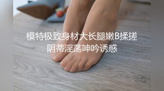 模特极致身材大长腿嫩B揉搓阴蒂淫荡呻吟诱惑