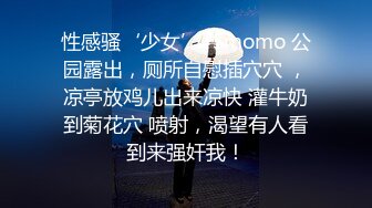 性感骚‘少女’TSmomo 公园露出，厕所自慰插穴穴 ，凉亭放鸡儿出来凉快 灌牛奶到菊花穴 喷射，渴望有人看到来强奸我！