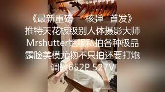 《最新重磅㊙️核弹☛首发》推特天花板级别人体摄影大师Mrshutter绝版私拍各种极品露脸美模尤物不只拍还要打炮调教652P 527V