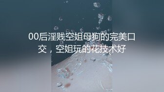 00后淫贱空姐母狗的完美口交，空姐玩的花技术好