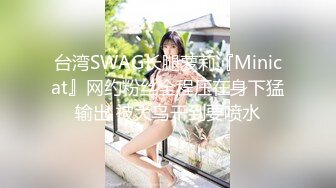 台湾SWAG长腿萝莉『Minicat』网约粉丝全程压在身下猛输出 被大鸟干到要喷水