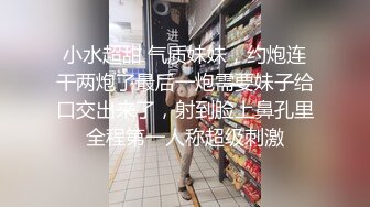 小水超甜 气质妹妹，约炮连干两炮了最后一炮需要妹子给口交出来了，射到脸上鼻孔里全程第一人称超级刺激