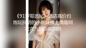 《91罗哥选妃》酒店高价约炮玩抖阴的小靓妹换上情趣网衣六九互舔啪啪啪