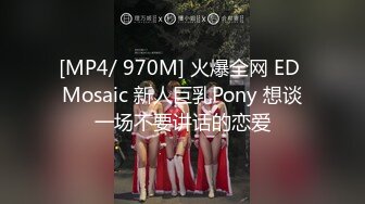 [MP4/ 970M] 火爆全网 ED Mosaic 新人巨乳Pony 想谈一场不要讲话的恋爱