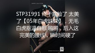 STP31991 终于露脸了 太美了【05年白虎妹妹】，无毛白虎抠逼自慰 啪啪，后入这完美的腰线，瞬时间硬了