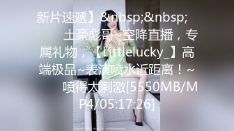 新片速遞】&nbsp;&nbsp;✨✨✨♈土豪彪哥~空降直播，专属礼物，【Littlelucky_】高端极品~表演喷水近距离！~✨✨✨喷得太刺激[5550MB/MP4/05:17:26]