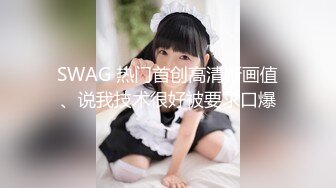 SWAG 热门首创高清晰画值、说我技术很好被要求口爆