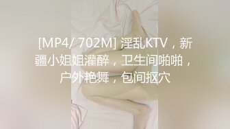 [MP4/ 702M] 淫乱KTV，新疆小姐姐灌醉，卫生间啪啪，户外艳舞，包间抠穴