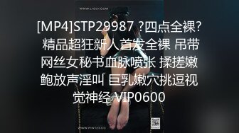 [MP4]STP29987 ?四点全裸? 精品超狂新人首发全裸 吊带网丝女秘书血脉喷张 揉搓嫩鲍放声淫叫 巨乳嫩穴挑逗视觉神经 VIP0600