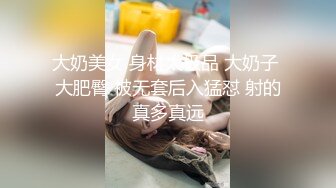 大奶美女 身材太极品 大奶子 大肥臀 被无套后入猛怼 射的真多真远