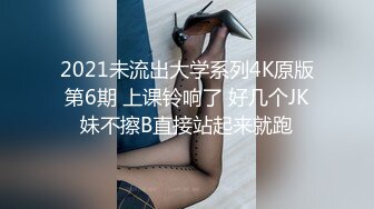 2021未流出大学系列4K原版第6期 上课铃响了 好几个JK妹不擦B直接站起来就跑