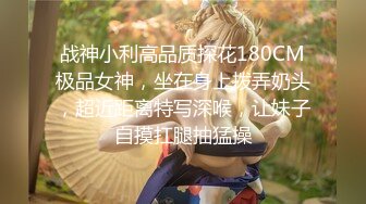 战神小利高品质探花180CM极品女神，坐在身上拨弄奶头，超近距离特写深喉，让妹子自摸扛腿抽猛操