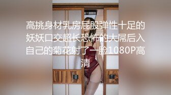 高挑身材乳房屁股弹性十足的妖妖口交超长恐怖的大屌后入自己的菊花射了一脸1080P高清