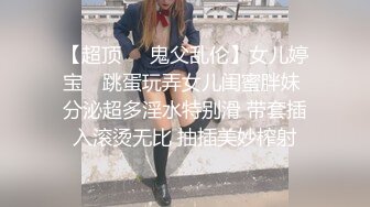 【超顶❤️鬼父乱伦】女儿婷宝✿ 跳蛋玩弄女儿闺蜜胖妹 分泌超多淫水特别滑 带套插入滚烫无比 抽插美妙榨射