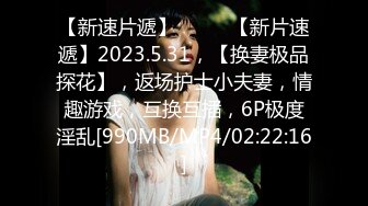 【新速片遞】♈ ♈ ♈【新片速遞】2023.5.31，【换妻极品探花】，返场护士小夫妻，情趣游戏，互换互插，6P极度淫乱[990MB/MP4/02:22:16]