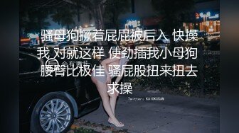 骚母狗撅着屁屁被后入 快操我 对就这样 使劲插我小母狗 腰臀比极佳 骚屁股扭来扭去求操