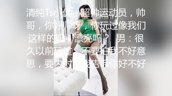 清纯Ts小优：超帅运动员，帅哥，你好帅呀，你玩过像我们这样的吗，漂亮吗？  男：很久以前玩过，不要拍我不好意思，要内射了我告诉你好不好！