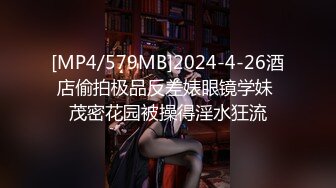 [MP4/579MB]2024-4-26酒店偷拍极品反差婊眼镜学妹 茂密花园被操得淫水狂流