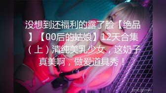 没想到还福利的露了脸【绝品】【00后的姑娘】12天合集（上）清纯美乳少女，这奶子真美啊，做爱道具秀！