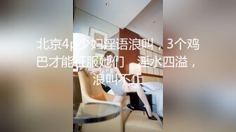 北京4p少妇淫语浪叫，3个鸡巴才能征服她们，淫水四溢，浪叫不止