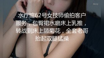 水疗馆62号女技师偷拍客户服务，包臀裙水磨床上乳推，转战到床上舔菊花，全套老哥抬起双腿猛操