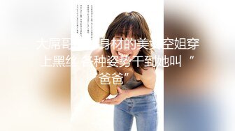 大屌哥约好身材的美女空姐穿上黑丝 各种姿势干到她叫“爸爸”