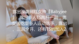 露出淫妻网红女神『Babyjee』✿露出多人TS两杆一洞，男女通吃型多人运动选手，露出、三洞全开、还有TS的加入2