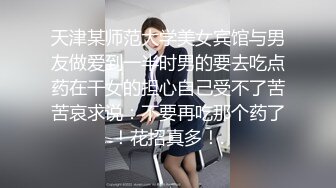 天津某师范大学美女宾馆与男友做爱到一半时男的要去吃点药在干女的担心自己受不了苦苦哀求说：不要再吃那个药了！花招真多！.