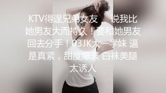 KTV得逞兄弟女友❤️说我比她男友大而持久！要和她男友回去分手！03JK大一学妹 逼是真紧，甜度爆表 白袜美腿太诱人