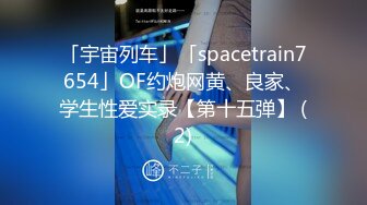 「宇宙列车」「spacetrain7654」OF约炮网黄、良家、学生性爱实录【第十五弹】 (2)