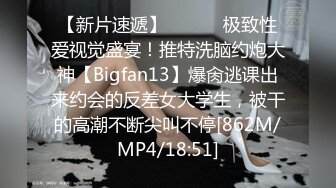 【新片速遞】 ⚫️⚫️极致性爱视觉盛宴！推特洗脑约炮大神【Bigfan13】爆肏逃课出来约会的反差女大学生，被干的高潮不断尖叫不停[862M/MP4/18:51]