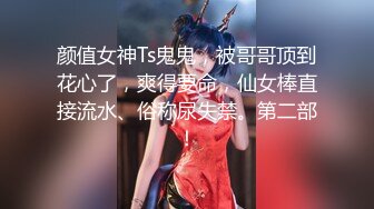 颜值女神Ts鬼鬼，被哥哥顶到花心了，爽得要命，仙女棒直接流水、俗称尿失禁。第二部！