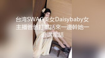 台湾SWAG美女Daisybaby女主播爸爸打電話來一邊幹她一邊講電話